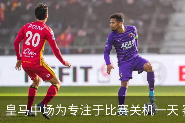 皇马中场为专注于比赛关机一天 赛后泪流满面